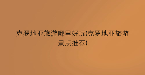 克罗地亚旅游哪里好玩(克罗地亚旅游景点推荐)