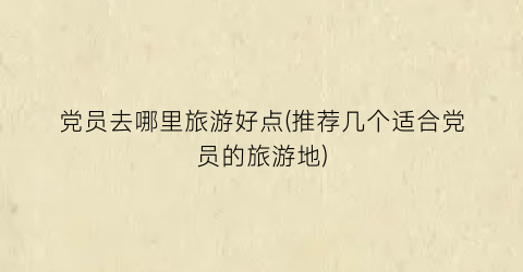 党员去哪里旅游好点(推荐几个适合党员的旅游地)