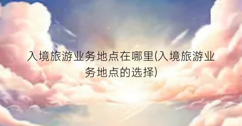 入境旅游业务地点在哪里(入境旅游业务地点的选择)