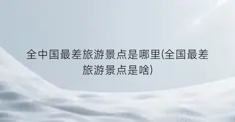 全中国最差旅游景点是哪里(全国最差旅游景点是啥)