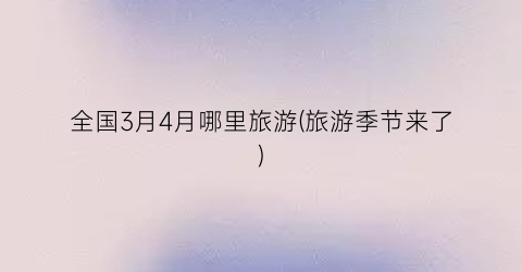 全国3月4月哪里旅游(旅游季节来了)