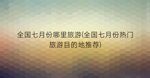 全国七月份哪里旅游(全国七月份热门旅游目的地推荐)