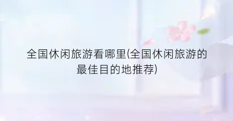 全国休闲旅游看哪里(全国休闲旅游的最佳目的地推荐)