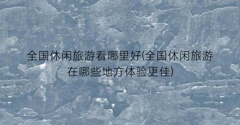 全国休闲旅游看哪里好(全国休闲旅游在哪些地方体验更佳)