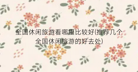 全国休闲旅游看哪里比较好(推荐几个全国休闲旅游的好去处)