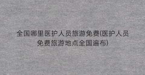全国哪里医护人员旅游免费(医护人员免费旅游地点全国遍布)