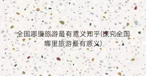 全国哪里旅游最有意义知乎(探究全国哪里旅游最有意义)