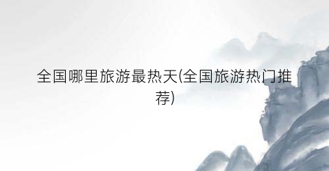全国哪里旅游最热天(全国旅游热门推荐)
