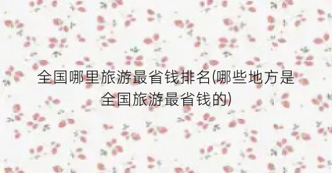 全国哪里旅游最省钱排名(哪些地方是全国旅游最省钱的)