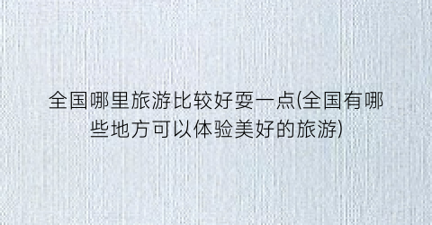 全国哪里旅游比较好耍一点(全国有哪些地方可以体验美好的旅游)