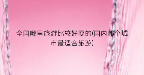 全国哪里旅游比较好耍的(国内哪个城市最适合旅游)