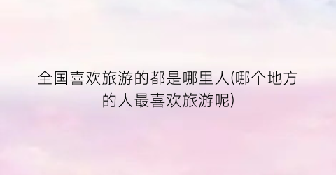 全国喜欢旅游的都是哪里人(哪个地方的人最喜欢旅游呢)