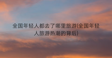 全国年轻人都去了哪里旅游(全国年轻人旅游热潮的背后)