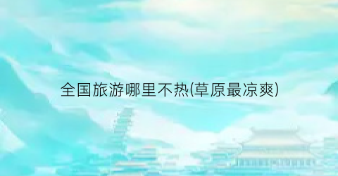 全国旅游哪里不热(草原最凉爽)