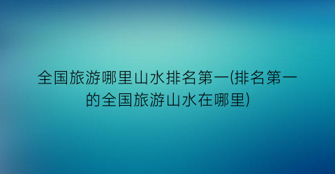 全国旅游哪里山水排名第一(排名第一的全国旅游山水在哪里)