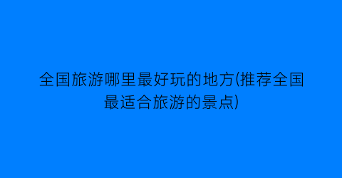 全国旅游哪里最好玩的地方(推荐全国最适合旅游的景点)