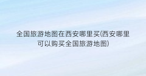 全国旅游地图在西安哪里买(西安哪里可以购买全国旅游地图)