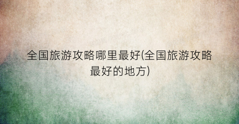 全国旅游攻略哪里最好(全国旅游攻略最好的地方)