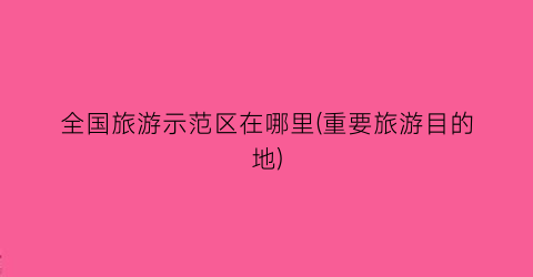 全国旅游示范区在哪里(重要旅游目的地)