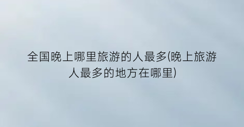 全国晚上哪里旅游的人最多(晚上旅游人最多的地方在哪里)