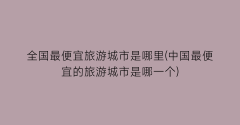 全国最便宜旅游城市是哪里(中国最便宜的旅游城市是哪一个)