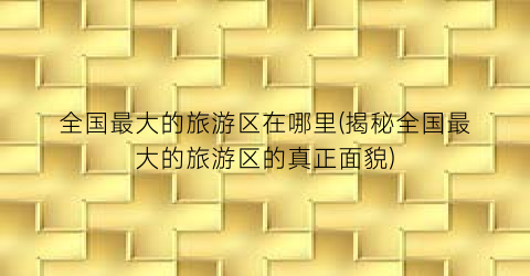 全国最大的旅游区在哪里(揭秘全国最大的旅游区的真正面貌)