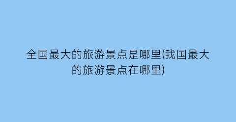全国最大的旅游景点是哪里(我国最大的旅游景点在哪里)
