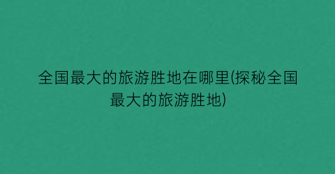 全国最大的旅游胜地在哪里(探秘全国最大的旅游胜地)