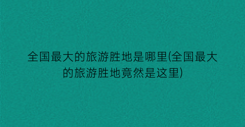 全国最大的旅游胜地是哪里(全国最大的旅游胜地竟然是这里)