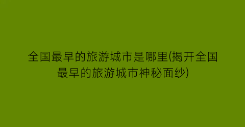 全国最早的旅游城市是哪里(揭开全国最早的旅游城市神秘面纱)