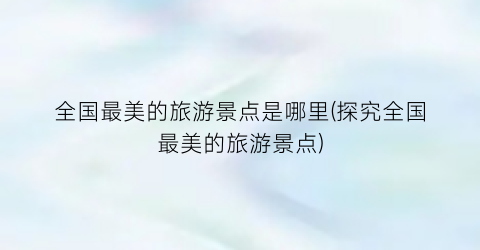 全国最美的旅游景点是哪里(探究全国最美的旅游景点)