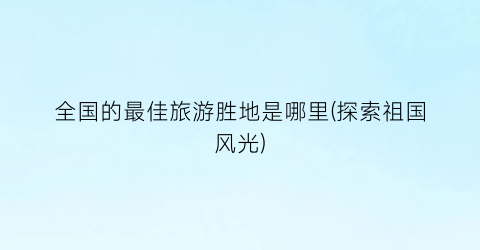 全国的最佳旅游胜地是哪里(探索祖国风光)