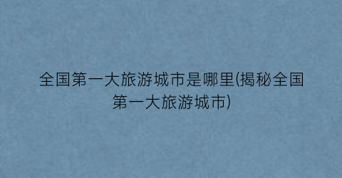 全国第一大旅游城市是哪里(揭秘全国第一大旅游城市)