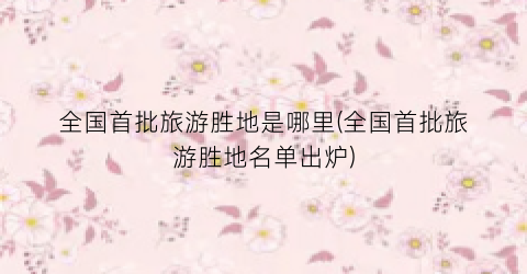 全国首批旅游胜地是哪里(全国首批旅游胜地名单出炉)