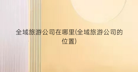 全域旅游公司在哪里(全域旅游公司的位置)