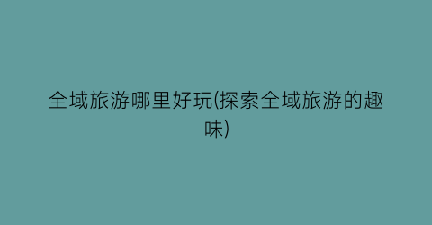 全域旅游哪里好玩(探索全域旅游的趣味)