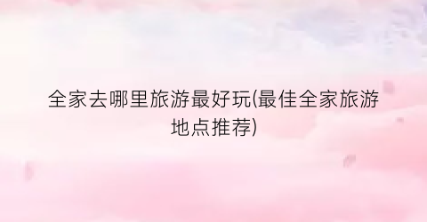 全家去哪里旅游最好玩(最佳全家旅游地点推荐)