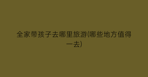 全家带孩子去哪里旅游(哪些地方值得一去)