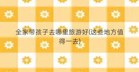 全家带孩子去哪里旅游好(这些地方值得一去)