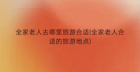 全家老人去哪里旅游合适(全家老人合适的旅游地点)