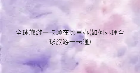 全球旅游一卡通在哪里办(如何办理全球旅游一卡通)