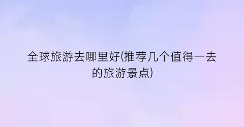 全球旅游去哪里好(推荐几个值得一去的旅游景点)