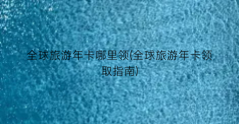全球旅游年卡哪里领(全球旅游年卡领取指南)