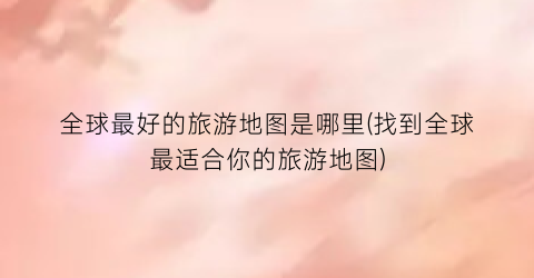 全球最好的旅游地图是哪里(找到全球最适合你的旅游地图)