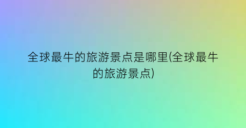 全球最牛的旅游景点是哪里(全球最牛的旅游景点)