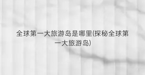 全球第一大旅游岛是哪里(探秘全球第一大旅游岛)