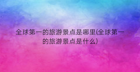 全球第一的旅游景点是哪里(全球第一的旅游景点是什么)