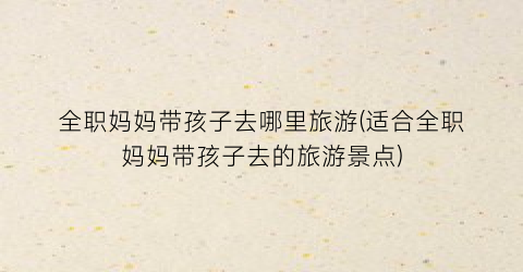 全职妈妈带孩子去哪里旅游(适合全职妈妈带孩子去的旅游景点)