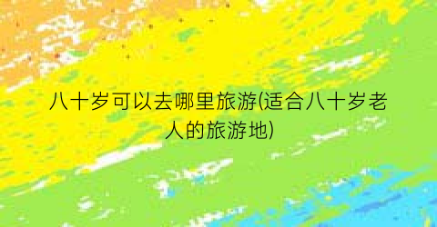 八十岁可以去哪里旅游(适合八十岁老人的旅游地)