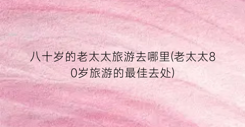 八十岁的老太太旅游去哪里(老太太80岁旅游的最佳去处)